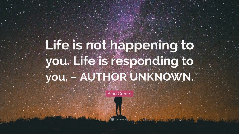 Alan Cohen Quote: “Life is not happening to you. Life is responding to you. – AUTHOR UNKNOWN.”