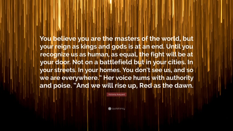 Victoria Aveyard Quote: “You believe you are the masters of the world, but your reign as kings and gods is at an end. Until you recognize us as human, as equal, the fight will be at your door. Not on a battlefield but in your cities. In your streets. In your homes. You don’t see us, and so we are everywhere.” Her voice hums with authority and poise. “And we will rise up, Red as the dawn.”