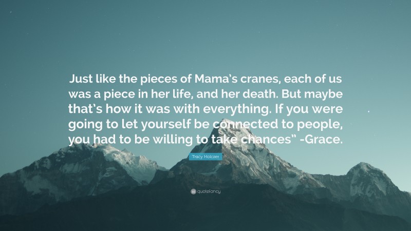 Tracy Holczer Quote: “Just like the pieces of Mama’s cranes, each of us was a piece in her life, and her death. But maybe that’s how it was with everything. If you were going to let yourself be connected to people, you had to be willing to take chances” -Grace.”