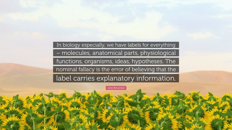 John Brockman Quote: “In biology especially, we have labels for everything – molecules, anatomical parts, physiological functions, organisms, ideas, hypotheses. The nominal fallacy is the error of believing that the label carries explanatory information.”