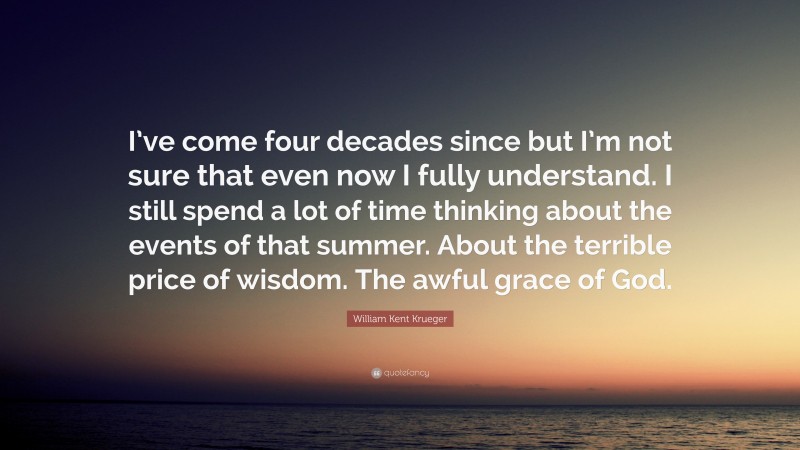 William Kent Krueger Quote: “I’ve come four decades since but I’m not sure that even now I fully understand. I still spend a lot of time thinking about the events of that summer. About the terrible price of wisdom. The awful grace of God.”