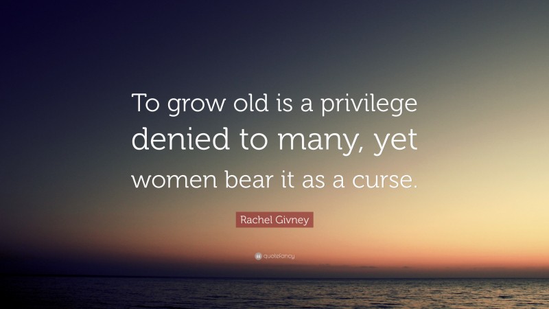 Rachel Givney Quote: “To grow old is a privilege denied to many, yet women bear it as a curse.”