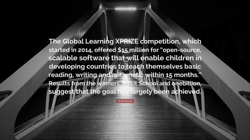 Stuart Russell Quote: “The Global Learning XPRIZE competition, which started in 2014, offered $15 million for “open-source, scalable software that will enable children in developing countries to teach themselves basic reading, writing and arithmetic within 15 months.” Results from the winners, Kitkit School and onebillion, suggest that the goal has largely been achieved.”