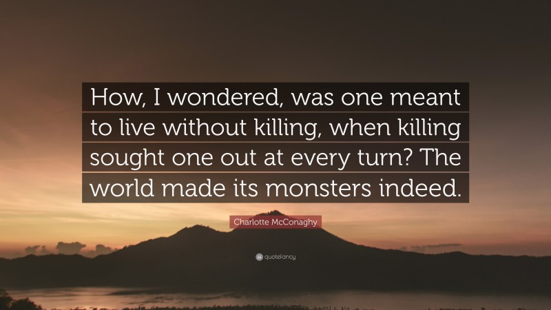 Charlotte McConaghy Quote: “How, I wondered, was one meant to live without killing, when killing sought one out at every turn? The world made its monsters indeed.”