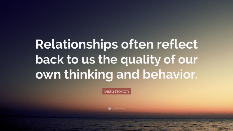 Beau Norton Quote: “Relationships often reflect back to us the quality of our own thinking and behavior.”