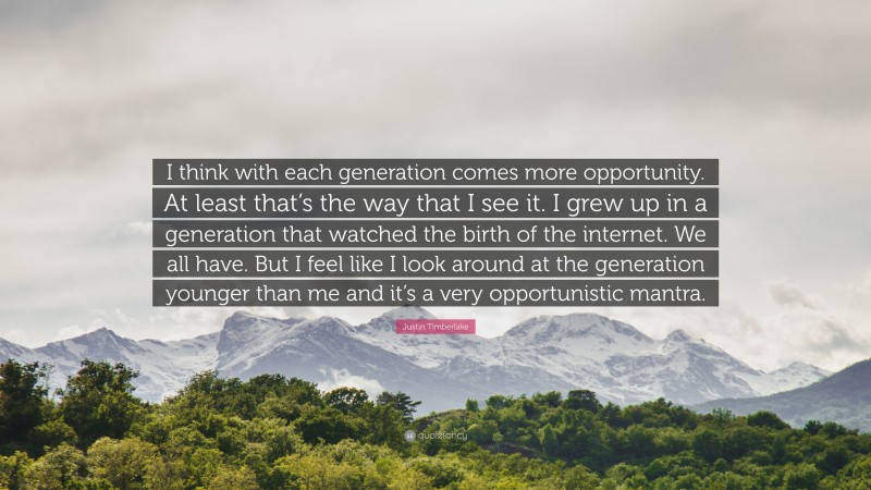 Justin Timberlake Quote: “I think with each generation comes more opportunity. At least that’s the way that I see it. I grew up in a generation that watched the birth of the internet. We all have. But I feel like I look around at the generation younger than me and it’s a very opportunistic mantra.”