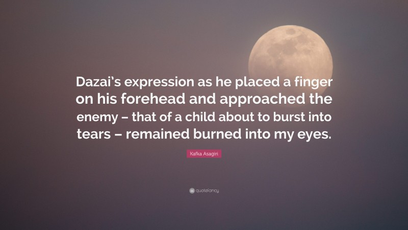 Kafka Asagiri Quote: “Dazai’s expression as he placed a finger on his forehead and approached the enemy – that of a child about to burst into tears – remained burned into my eyes.”