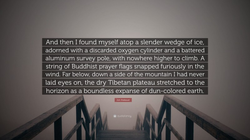 Jon Krakauer Quote: “And then I found myself atop a slender wedge of ice, adorned with a discarded oxygen cylinder and a battered aluminum survey pole, with nowhere higher to climb. A string of Buddhist prayer flags snapped furiously in the wind. Far below, down a side of the mountain I had never laid eyes on, the dry Tibetan plateau stretched to the horizon as a boundless expanse of dun-colored earth.”