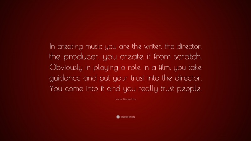 Justin Timberlake Quote: “In creating music you are the writer, the director, the producer, you create it from scratch. Obviously in playing a role in a film, you take guidance and put your trust into the director. You come into it and you really trust people.”