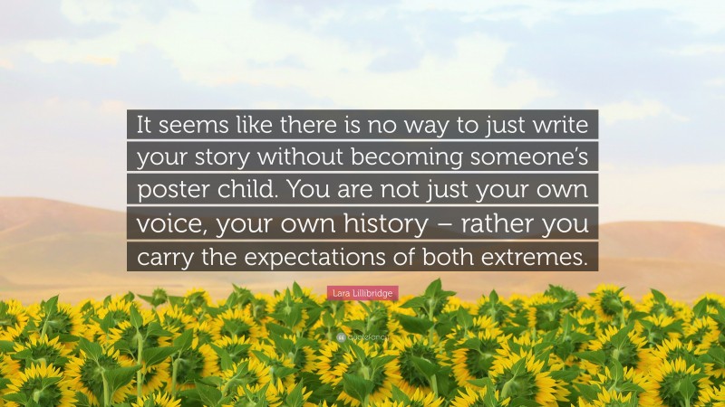 Lara Lillibridge Quote: “It seems like there is no way to just write your story without becoming someone’s poster child. You are not just your own voice, your own history – rather you carry the expectations of both extremes.”