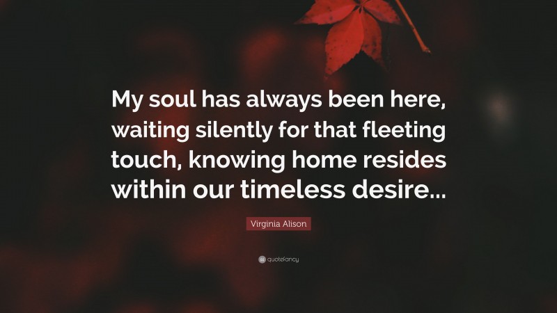 Virginia Alison Quote: “My soul has always been here, waiting silently for that fleeting touch, knowing home resides within our timeless desire...”