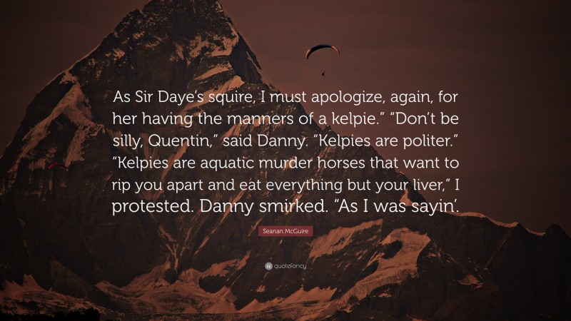 Seanan McGuire Quote: “As Sir Daye’s squire, I must apologize, again, for her having the manners of a kelpie.” “Don’t be silly, Quentin,” said Danny. “Kelpies are politer.” “Kelpies are aquatic murder horses that want to rip you apart and eat everything but your liver,” I protested. Danny smirked. “As I was sayin’.”