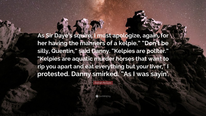 Seanan McGuire Quote: “As Sir Daye’s squire, I must apologize, again, for her having the manners of a kelpie.” “Don’t be silly, Quentin,” said Danny. “Kelpies are politer.” “Kelpies are aquatic murder horses that want to rip you apart and eat everything but your liver,” I protested. Danny smirked. “As I was sayin’.”