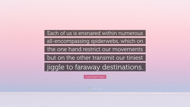 Yuval Noah Harari Quote: “Each of us is ensnared within numerous all-encompassing spiderwebs, which on the one hand restrict our movements but on the other transmit our tiniest jiggle to faraway destinations.”