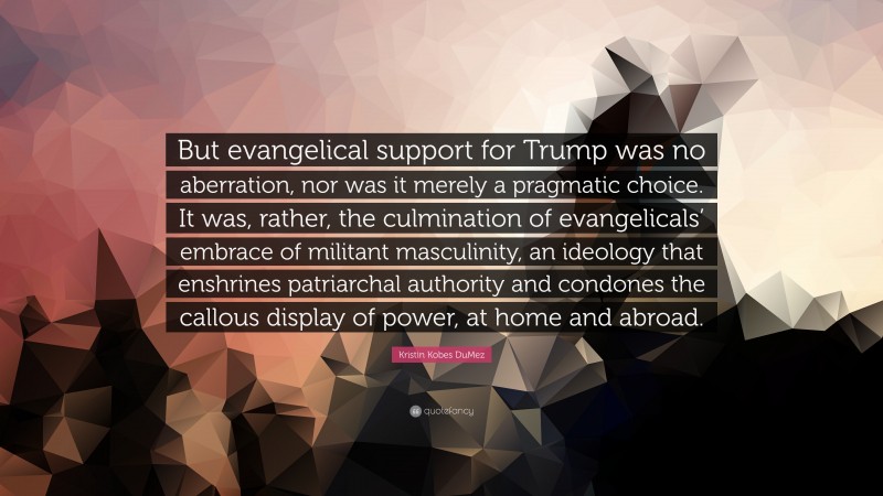 Kristin Kobes DuMez Quote: “But evangelical support for Trump was no aberration, nor was it merely a pragmatic choice. It was, rather, the culmination of evangelicals’ embrace of militant masculinity, an ideology that enshrines patriarchal authority and condones the callous display of power, at home and abroad.”