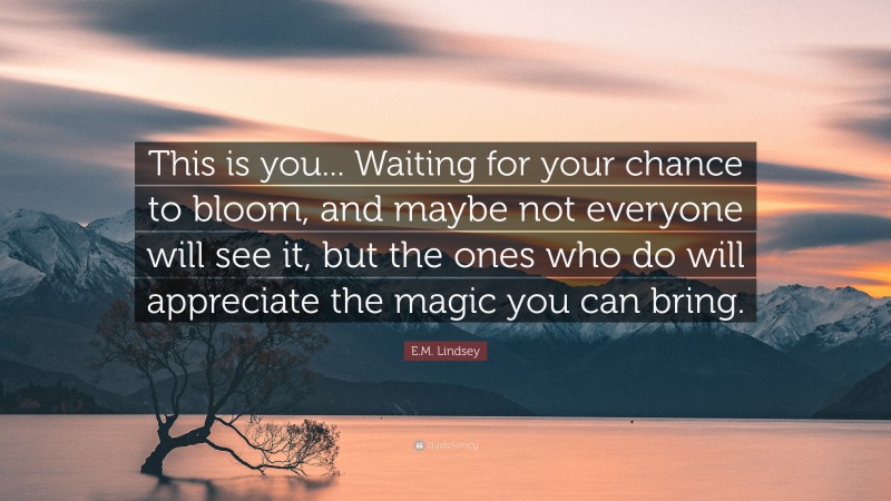 E.M. Lindsey Quote: “This is you... Waiting for your chance to bloom, and maybe not everyone will see it, but the ones who do will appreciate the magic you can bring.”