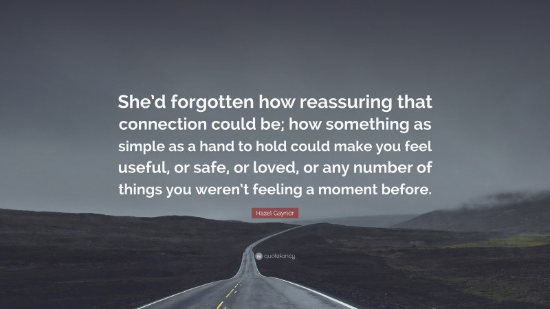 Hazel Gaynor Quote: “She’d forgotten how reassuring that connection could be; how something as simple as a hand to hold could make you feel useful, or safe, or loved, or any number of things you weren’t feeling a moment before.”