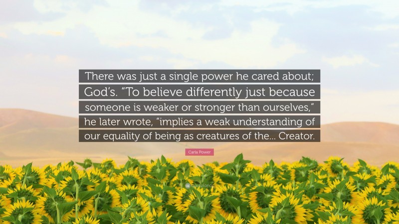 Carla Power Quote: “There was just a single power he cared about; God’s. “To believe differently just because someone is weaker or stronger than ourselves,” he later wrote, “implies a weak understanding of our equality of being as creatures of the... Creator.”