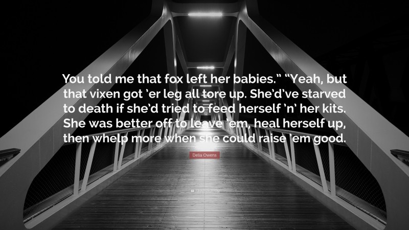 Delia Owens Quote: “You told me that fox left her babies.” “Yeah, but that vixen got ’er leg all tore up. She’d’ve starved to death if she’d tried to feed herself ’n’ her kits. She was better off to leave ’em, heal herself up, then whelp more when she could raise ’em good.”