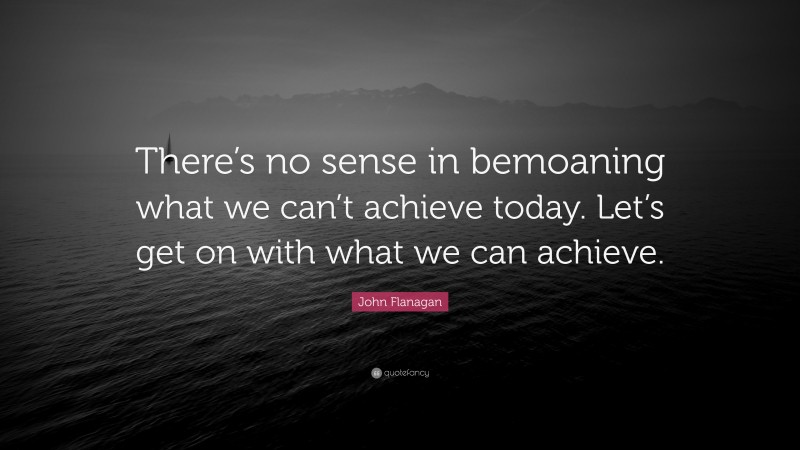 John Flanagan Quote: “There’s no sense in bemoaning what we can’t achieve today. Let’s get on with what we can achieve.”