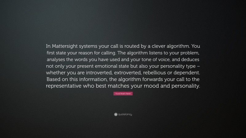 Yuval Noah Harari Quote: “In Mattersight systems your call is routed by a clever algorithm. You first state your reason for calling. The algorithm listens to your problem, analyses the words you have used and your tone of voice, and deduces not only your present emotional state but also your personality type – whether you are introverted, extroverted, rebellious or dependent. Based on this information, the algorithm forwards your call to the representative who best matches your mood and personality.”