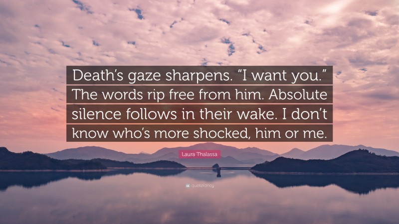 Laura Thalassa Quote: “Death’s gaze sharpens. “I want you.” The words rip free from him. Absolute silence follows in their wake. I don’t know who’s more shocked, him or me.”