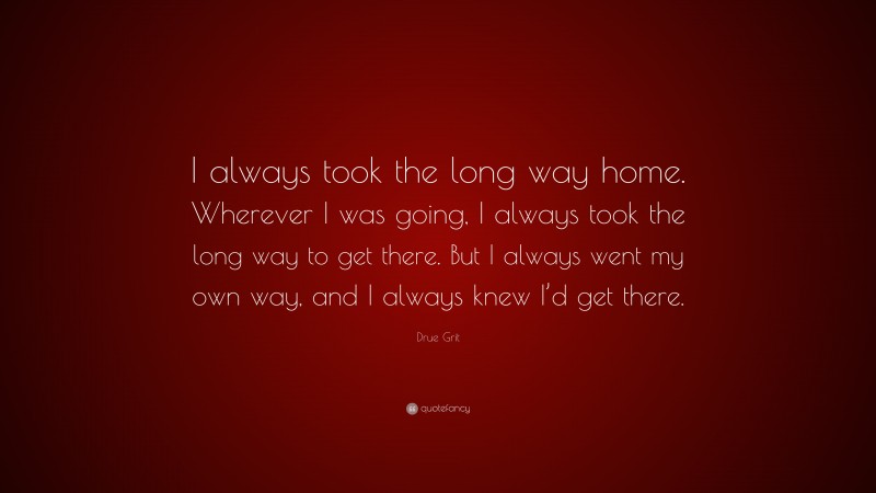 Drue Grit Quote: “I always took the long way home. Wherever I was going, I always took the long way to get there. But I always went my own way, and I always knew I’d get there.”