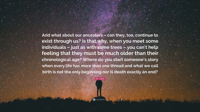 Elif Shafak Quote: “And what about our ancestors – can they, too, continue to exist through us? Is that why, when you meet some individuals – just as with some trees – you can’t help feeling that they must be much older than their chronological age? Where do you start someone’s story when every life has more than one thread and what we call birth is not the only beginning nor is death exactly an end?”