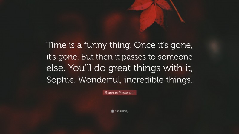 Shannon Messenger Quote: “Time is a funny thing. Once it’s gone, it’s gone. But then it passes to someone else. You’ll do great things with it, Sophie. Wonderful, incredible things.”