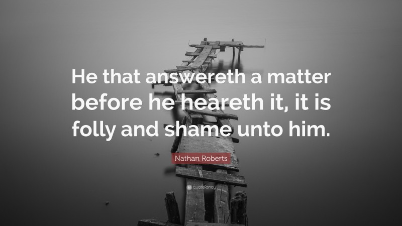 Nathan Roberts Quote: “He that answereth a matter before he heareth it, it is folly and shame unto him.”