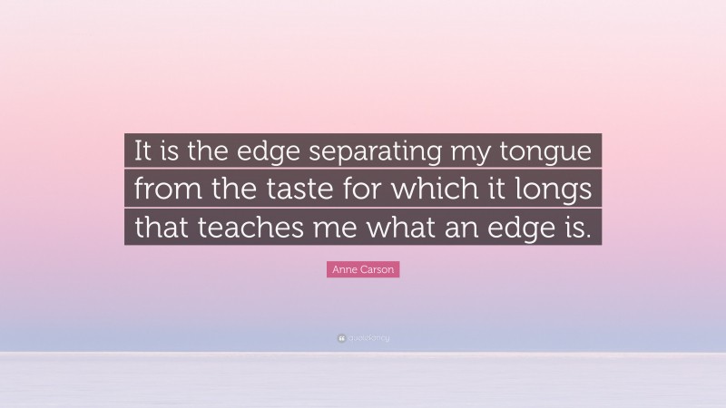 Anne Carson Quote: “It is the edge separating my tongue from the taste for which it longs that teaches me what an edge is.”
