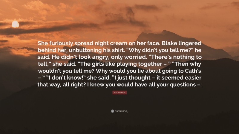 Brit Bennett Quote: “She furiously spread night cream on her face. Blake lingered behind her, unbuttoning his shirt. “Why didn’t you tell me?” he said. He didn’t look angry, only worried. “There’s nothing to tell,” she said. “The girls like playing together – ” “Then why wouldn’t you tell me? Why would you lie about going to Cath’s – ” “I don’t know!” she said. “I just thought – it seemed easier that way, all right? I knew you would have all your questions –.”