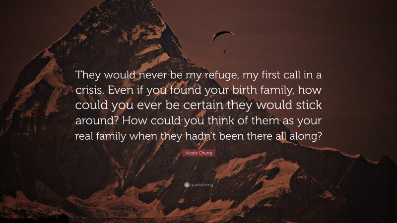 Nicole Chung Quote: “They would never be my refuge, my first call in a crisis. Even if you found your birth family, how could you ever be certain they would stick around? How could you think of them as your real family when they hadn’t been there all along?”