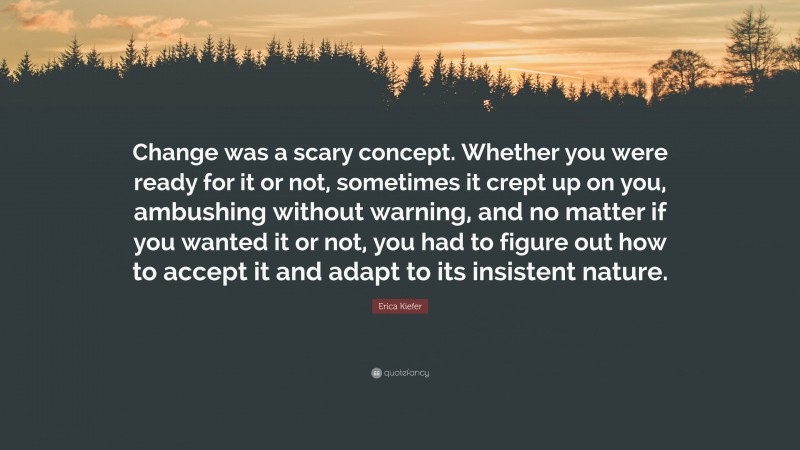 Erica Kiefer Quote: “Change was a scary concept. Whether you were ready for it or not, sometimes it crept up on you, ambushing without warning, and no matter if you wanted it or not, you had to figure out how to accept it and adapt to its insistent nature.”