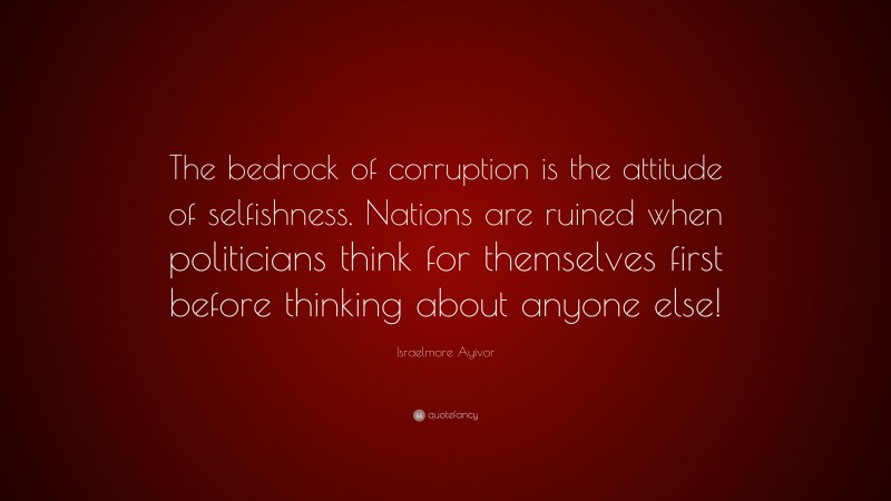 Israelmore Ayivor Quote: “The bedrock of corruption is the attitude of selfishness. Nations are ruined when politicians think for themselves first before thinking about anyone else!”