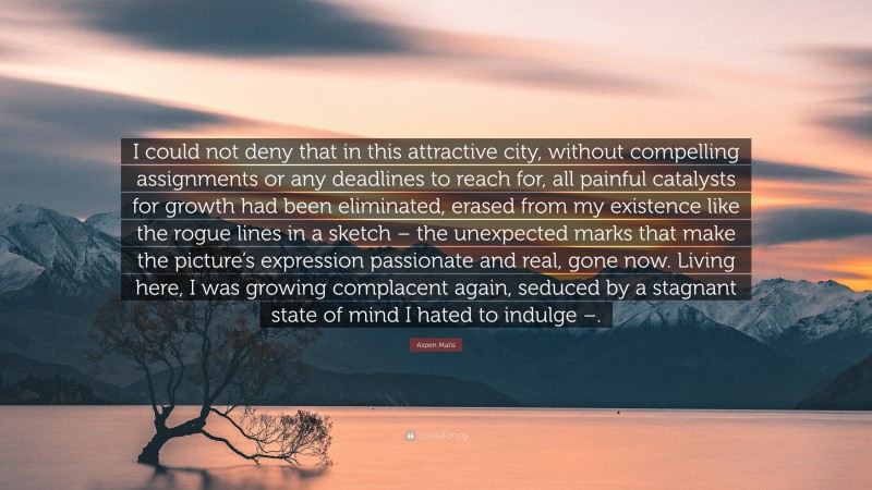 Aspen Matis Quote: “I could not deny that in this attractive city, without compelling assignments or any deadlines to reach for, all painful catalysts for growth had been eliminated, erased from my existence like the rogue lines in a sketch – the unexpected marks that make the picture’s expression passionate and real, gone now. Living here, I was growing complacent again, seduced by a stagnant state of mind I hated to indulge –.”