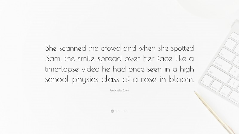 Gabrielle Zevin Quote: “She scanned the crowd and when she spotted Sam, the smile spread over her face like a time-lapse video he had once seen in a high school physics class of a rose in bloom.”