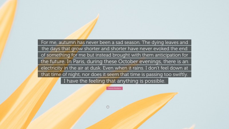 Patrick Modiano Quote: “For me, autumn has never been a sad season. The dying leaves and the days that grow shorter and shorter have never evoked the end of something for me but instead brought with them anticipation for the future. In Paris, during these October evenings, there is an electricity in the air at dusk. Even when it rains. I don’t feel down at that time of night, nor does it seem that time is passing too swiftly. I have the feeling that anything is possible.”