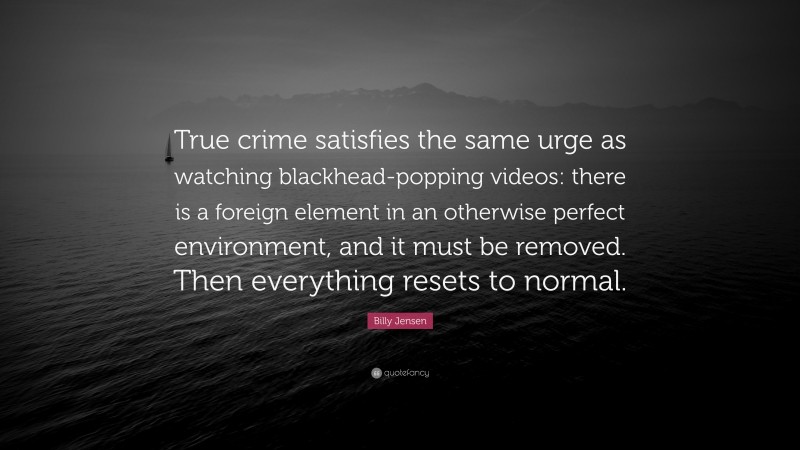 Billy Jensen Quote: “True crime satisfies the same urge as watching blackhead-popping videos: there is a foreign element in an otherwise perfect environment, and it must be removed. Then everything resets to normal.”