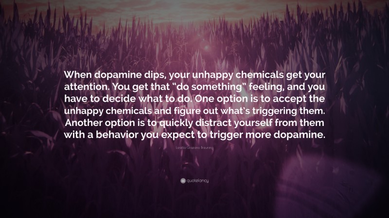 Loretta Graziano Breuning Quote: “When dopamine dips, your unhappy chemicals get your attention. You get that “do something” feeling, and you have to decide what to do. One option is to accept the unhappy chemicals and figure out what’s triggering them. Another option is to quickly distract yourself from them with a behavior you expect to trigger more dopamine.”