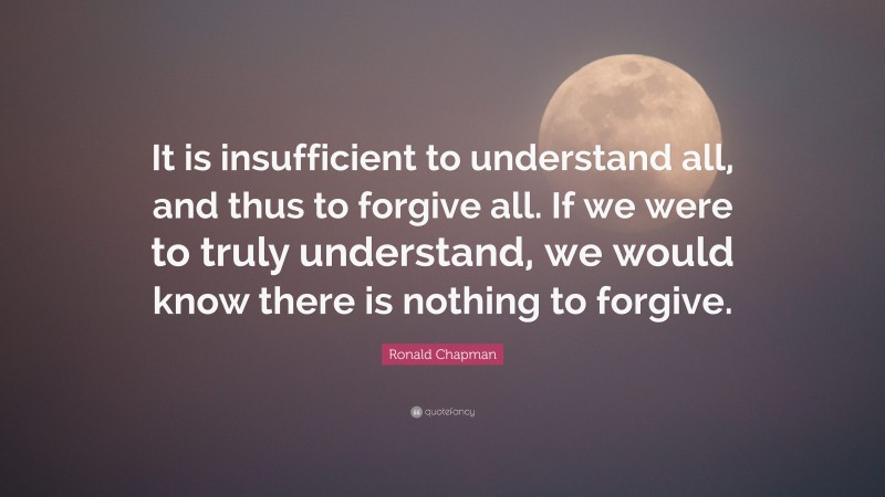 Ronald Chapman Quote: “It is insufficient to understand all, and thus to forgive all. If we were to truly understand, we would know there is nothing to forgive.”