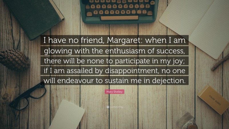 Mary Shelley Quote: “I have no friend, Margaret: when I am glowing with the enthusiasm of success, there will be none to participate in my joy; if I am assailed by disappointment, no one will endeavour to sustain me in dejection.”