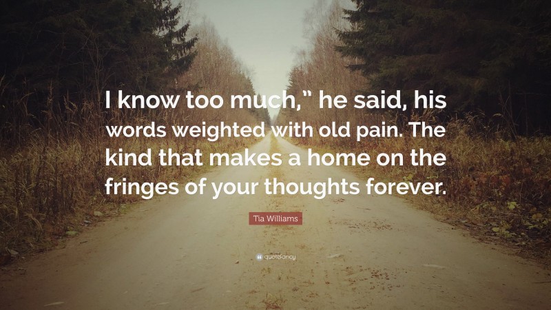 Tia Williams Quote: “I know too much,” he said, his words weighted with old pain. The kind that makes a home on the fringes of your thoughts forever.”