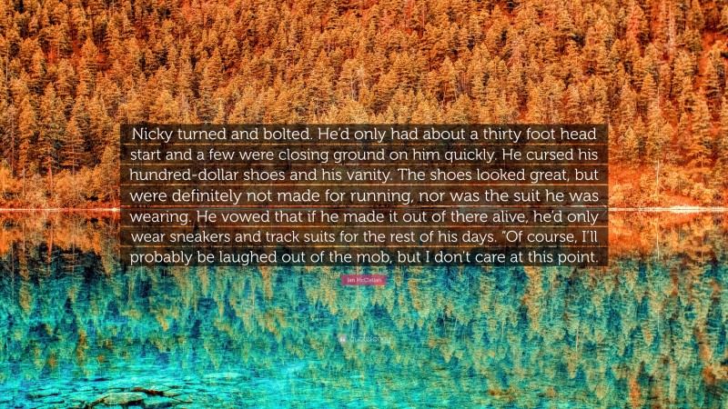 Ian McClellan Quote: “Nicky turned and bolted. He’d only had about a thirty foot head start and a few were closing ground on him quickly. He cursed his hundred-dollar shoes and his vanity. The shoes looked great, but were definitely not made for running, nor was the suit he was wearing. He vowed that if he made it out of there alive, he’d only wear sneakers and track suits for the rest of his days. “Of course, I’ll probably be laughed out of the mob, but I don’t care at this point.”