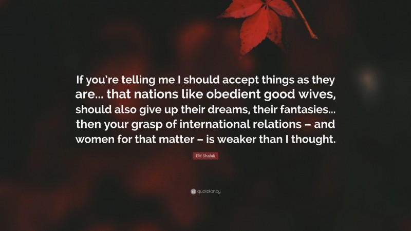 Elif Shafak Quote: “If you’re telling me I should accept things as they are... that nations like obedient good wives, should also give up their dreams, their fantasies... then your grasp of international relations – and women for that matter – is weaker than I thought.”