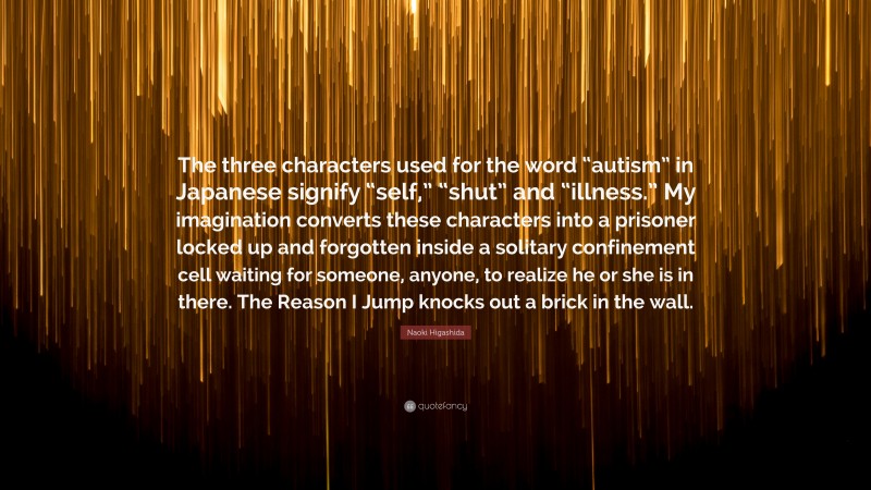 Naoki Higashida Quote: “The three characters used for the word “autism” in Japanese signify “self,” “shut” and “illness.” My imagination converts these characters into a prisoner locked up and forgotten inside a solitary confinement cell waiting for someone, anyone, to realize he or she is in there. The Reason I Jump knocks out a brick in the wall.”