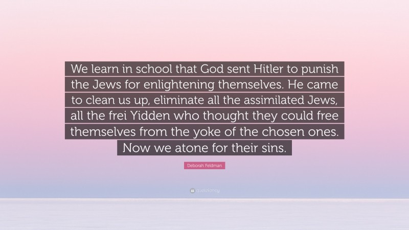 Deborah Feldman Quote: “We learn in school that God sent Hitler to punish the Jews for enlightening themselves. He came to clean us up, eliminate all the assimilated Jews, all the frei Yidden who thought they could free themselves from the yoke of the chosen ones. Now we atone for their sins.”