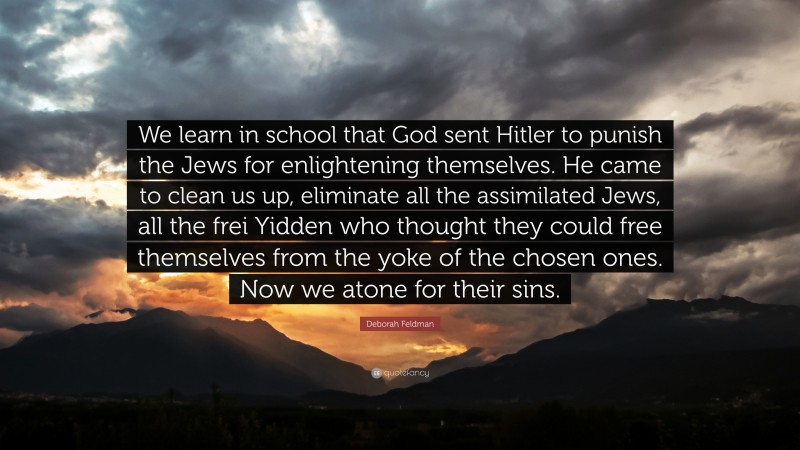 Deborah Feldman Quote: “We learn in school that God sent Hitler to punish the Jews for enlightening themselves. He came to clean us up, eliminate all the assimilated Jews, all the frei Yidden who thought they could free themselves from the yoke of the chosen ones. Now we atone for their sins.”