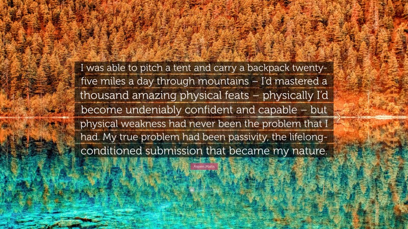 Aspen Matis Quote: “I was able to pitch a tent and carry a backpack twenty-five miles a day through mountains – I’d mastered a thousand amazing physical feats – physically I’d become undeniably confident and capable – but physical weakness had never been the problem that I had. My true problem had been passivity, the lifelong-conditioned submission that became my nature.”