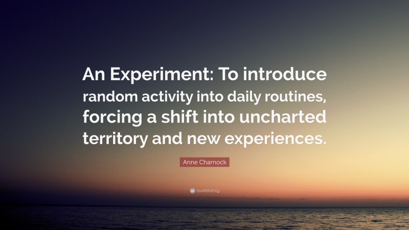 Anne Charnock Quote: “An Experiment: To introduce random activity into daily routines, forcing a shift into uncharted territory and new experiences.”